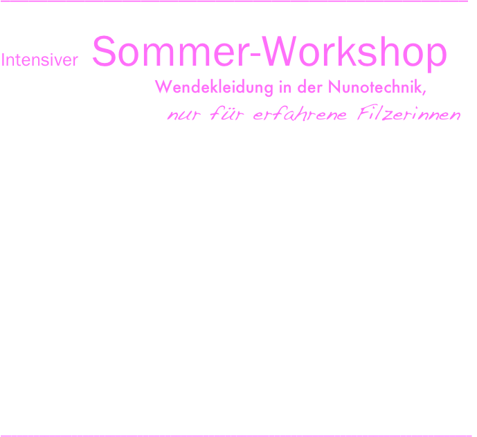 __________________________________________________
                                                              
Intensiver   Sommer-Workshop       
                                 Wendekleidung in der Nunotechnik,       
                 nur für  erfahrene  Filzerinnen
11. Juli   bis  15.  Juli                    2016
Montag,       11.06.2016                                                                                    14:00 bis 18:30 Uhr
Dienstag,      12.06.2016                                                                                    10:00 bis 18:30 Uhr
Mittwoch,     13.07.2016                                                                                    10:00 bis 18:30 Uhr
Donnerstag,  14.07.2016                                                                                    10:00 bis 18:30 Uhr
Freitag,         15.07.2016                                                                                   10:00 bis 13:00 Uhr
 Elvira Altdorf bietet in der Sommerakademie ein Abtauchen in eine Filz-Zeit unter kompetenter Anleitung und Eintauchen in eine filzige, intensive Welt, mit Zeit und Raum für größere Projekte und um vielfältige Filzerfahrungen zu sammeln. Den Einstieg bildet die Erarbeitung von Grundlagen (Materialauswahl, Technik, Gestaltung, Farbe) und im Rahmen des Themas Kleidung wird ein eigenes Projekt umgesetzt. Ein nahtloses Bekleidungsprojekt  wird in der Nunotechnik angefertigt.  Fleissige Hände können wärend dieser Zeit eine kleine Kolektion anfertigen.
Je nach individuellem Bedürfnis können Sie die Sommerakademie unterschiedlich für sich nutzen: Zum engagierten Powerfilzen oder zum entspannten Wellnessfilzen. Zum Abschluss der Sommerakademie werden die entstandenen Arbeiten in einer kleinen Ausstellung präsentiert.

                                                                                                                  Kursgebühr: 300,00 Euro
______________________________________________________________________________________
______________________________________________________________________________________
